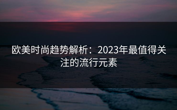 欧美时尚趋势解析:2023年最值得关注的流行元素 欧美时尚趋势解析:2023年最值得关注的流行元素
