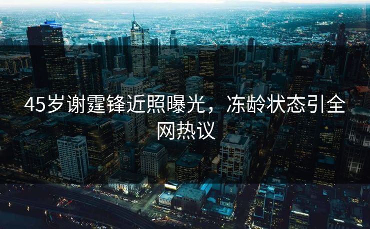 45岁谢霆锋近照曝光，冻龄状态引全网热议