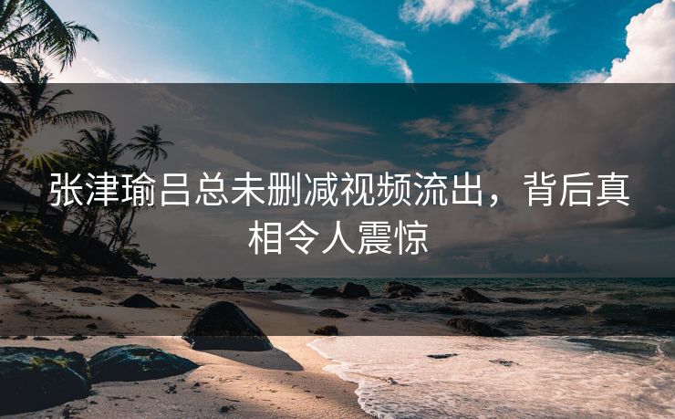 张津瑜吕总未删减视频流出，背后真相令人震惊