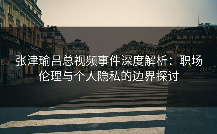 张津瑜吕总视频事件深度解析:职场伦理与个人隐私的边界探讨