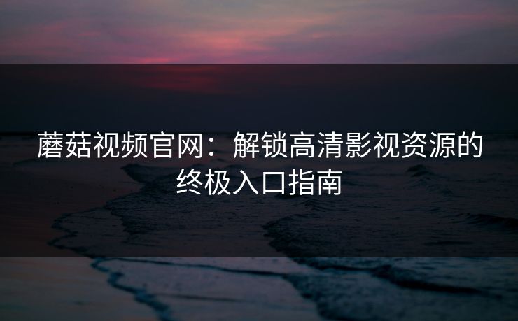 蘑菇视频官网:解锁高清影视资源的终极入口指南