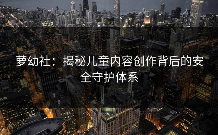 萝幼社:揭秘儿童内容创作背后的安全守护体系