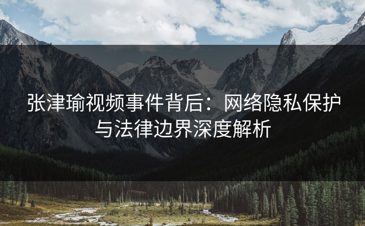 张津瑜视频事件背后:网络隐私保护与法律边界深度解析