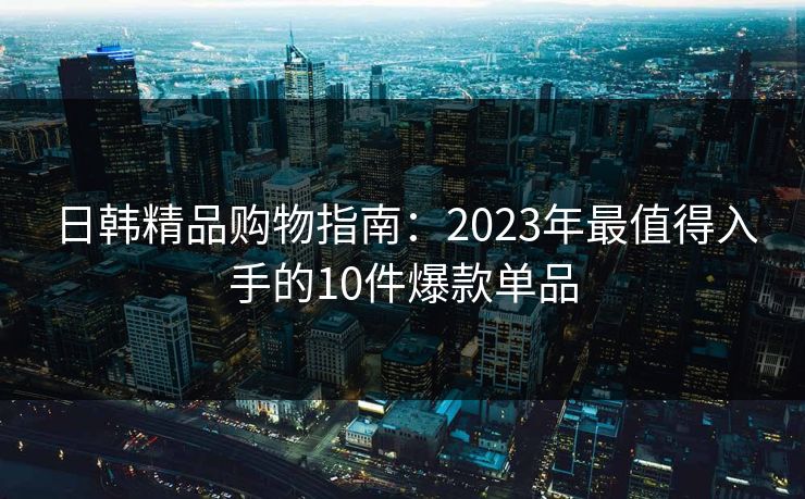日韩精品购物指南:2023年最值得入手的10件爆款单品