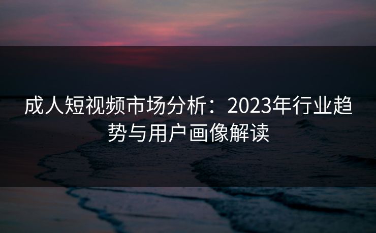 成人短视频市场分析：2023年行业趋势与用户画像解读