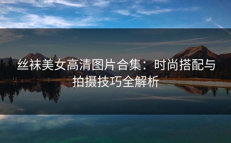 丝袜美女高清图片合集:时尚搭配与拍摄技巧全解析 丝袜美女高清图片合集:时尚搭配与拍摄技巧全解析