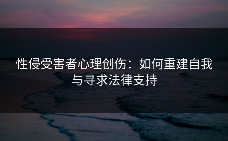 性侵受害者心理创伤：如何重建自我与寻求法律支持