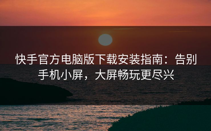 快手官方电脑版下载安装指南：告别手机小屏，大屏畅玩更尽兴