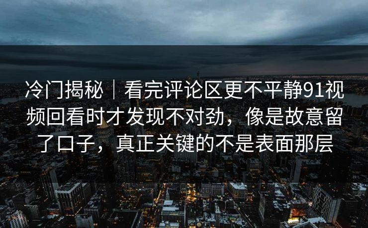 冷门揭秘｜看完评论区更不平静91视频回看时才发现不对劲，像是故意留了口子，真正关键的不是表面那层