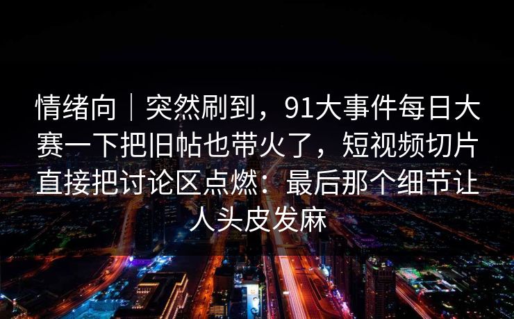 情绪向｜突然刷到，91大事件每日大赛一下把旧帖也带火了，短视频切片直接把讨论区点燃：最后那个细节让人头皮发麻