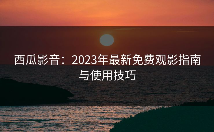 西瓜影音:2023年最新免费观影指南与使用技巧