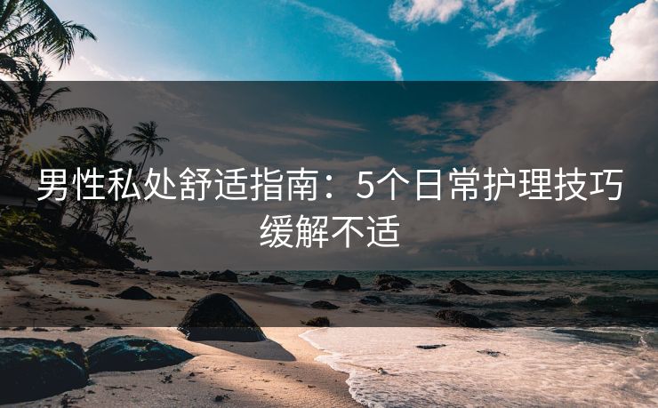 男性私处舒适指南：5个日常护理技巧缓解不适