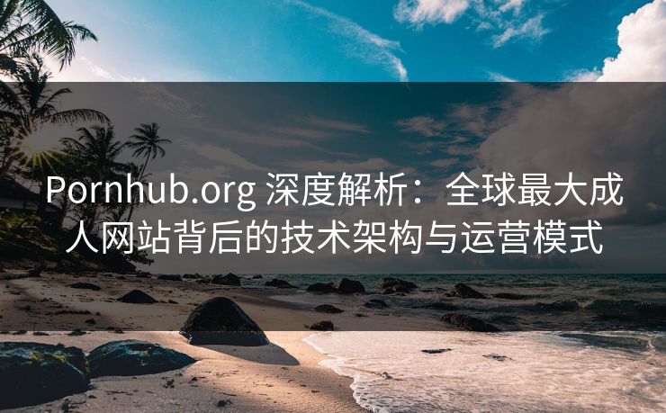 Pornhub.org 深度解析：全球最大成人网站背后的技术架构与运营模式